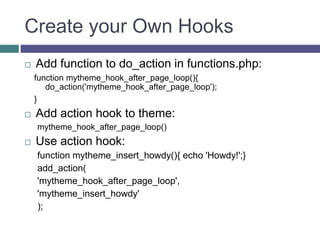 Create your Own Hooks
 Add function to do_action in functions.php:
function mytheme_hook_after_page_loop(){
do_action('mytheme_hook_after_page_loop');
}
 Add action hook to theme:
mytheme_hook_after_page_loop()
 Use action hook:
function mytheme_insert_howdy(){ echo 'Howdy!';}
add_action(
'mytheme_hook_after_page_loop',
'mytheme_insert_howdy'
);
 