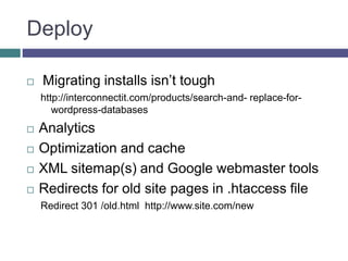 Deploy
 Migrating installs isn’t tough
http://interconnectit.com/products/search-and- replace-for-
wordpress-databases
 Analytics
 Optimization and cache
 XML sitemap(s) and Google webmaster tools
 Redirects for old site pages in .htaccess file
Redirect 301 /old.html http://www.site.com/new
 