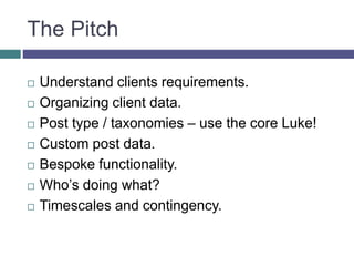 The Pitch
 Understand clients requirements.
 Organizing client data.
 Post type / taxonomies – use the core Luke!
 Custom post data.
 Bespoke functionality.
 Who’s doing what?
 Timescales and contingency.
 