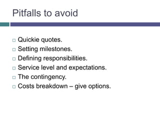 Pitfalls to avoid
 Quickie quotes.
 Setting milestones.
 Defining responsibilities.
 Service level and expectations.
 The contingency.
 Costs breakdown – give options.
 