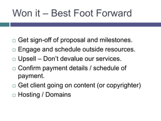 Won it – Best Foot Forward
 Get sign-off of proposal and milestones.
 Engage and schedule outside resources.
 Upsell – Don’t devalue our services.
 Confirm payment details / schedule of
payment.
 Get client going on content (or copyrighter)
 Hosting / Domains
 