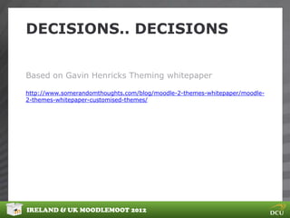 DECISIONS.. DECISIONS


Based on Gavin Henricks Theming whitepaper

http://www.somerandomthoughts.com/blog/moodle-2-themes-whitepaper/moodle-
2-themes-whitepaper-customised-themes/




IRELAND & UK MOODLEMOOT 2012
 