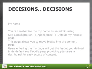 DECISIONS.. DECISIONS


My home

You can customize the my home as an admin using
Site administration -> Appearance -> Default my Moodle
page
This page allows you to move blocks into the content
page.
Users entering the my page will get the layout you defined
in de default my Moodle page providing you users a
dashboard for easy access of content.



IRELAND & UK MOODLEMOOT 2012
 