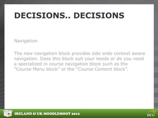 DECISIONS.. DECISIONS


Navigation

The new navigation block provides side wide context aware
navigation. Does this block suit your needs or do you need
a specialized in course navigation block such as the
“Course Menu block” or the “Course Content block”.




IRELAND & UK MOODLEMOOT 2012
 