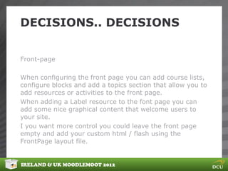 DECISIONS.. DECISIONS


Front-page

When configuring the front page you can add course lists,
configure blocks and add a topics section that allow you to
add resources or activities to the front page.
When adding a Label resource to the font page you can
add some nice graphical content that welcome users to
your site.
I you want more control you could leave the front page
empty and add your custom html / flash using the
FrontPage layout file.


IRELAND & UK MOODLEMOOT 2012
 
