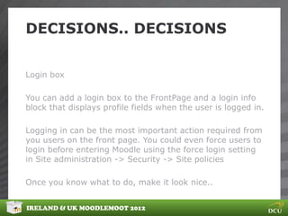 DECISIONS.. DECISIONS


Login box

You can add a login box to the FrontPage and a login info
block that displays profile fields when the user is logged in.

Logging in can be the most important action required from
you users on the front page. You could even force users to
login before entering Moodle using the force login setting
in Site administration -> Security -> Site policies

Once you know what to do, make it look nice..


IRELAND & UK MOODLEMOOT 2012
 