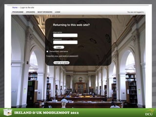 DESIGNING YOUR THEME


Before you start coding you should take some steps to get
a clear idea of what you want to achieve

Ask yourself some questions:
Who are your users, what websites do they use?
What content will you be delivering?
Is there any design you could re-use?

Then:
Create a mockup using your favorite image editor


IRELAND & UK MOODLEMOOT 2012
 