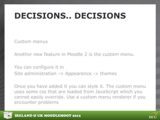DECISIONS.. DECISIONS


Custom menus

Another new feature in Moodle 2 is the custom menu.

You can configure it in
Site administration -> Appearance -> themes

Once you have added it you can style it. The custom menu
uses some css that are loaded from JavaScript which you
cannot easily override. Use a custom menu renderer if you
encounter problems

IRELAND & UK MOODLEMOOT 2012
 