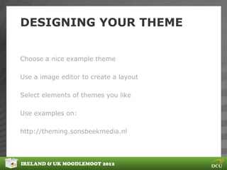 DESIGNING YOUR THEME


Choose a nice example theme

Use a image editor to create a layout

Select elements of themes you like

Use examples on:

http://theming.sonsbeekmedia.nl




IRELAND & UK MOODLEMOOT 2012
 