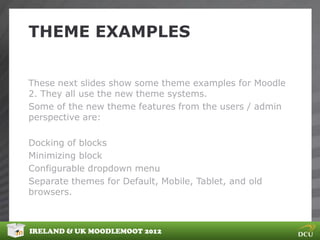 THEME EXAMPLES


These next slides show some theme examples for Moodle
2. They all use the new theme systems.
Some of the new theme features from the users / admin
perspective are:

Docking of blocks
Minimizing block
Configurable dropdown menu
Separate themes for Default, Mobile, Tablet, and old
browsers.



IRELAND & UK MOODLEMOOT 2012
 