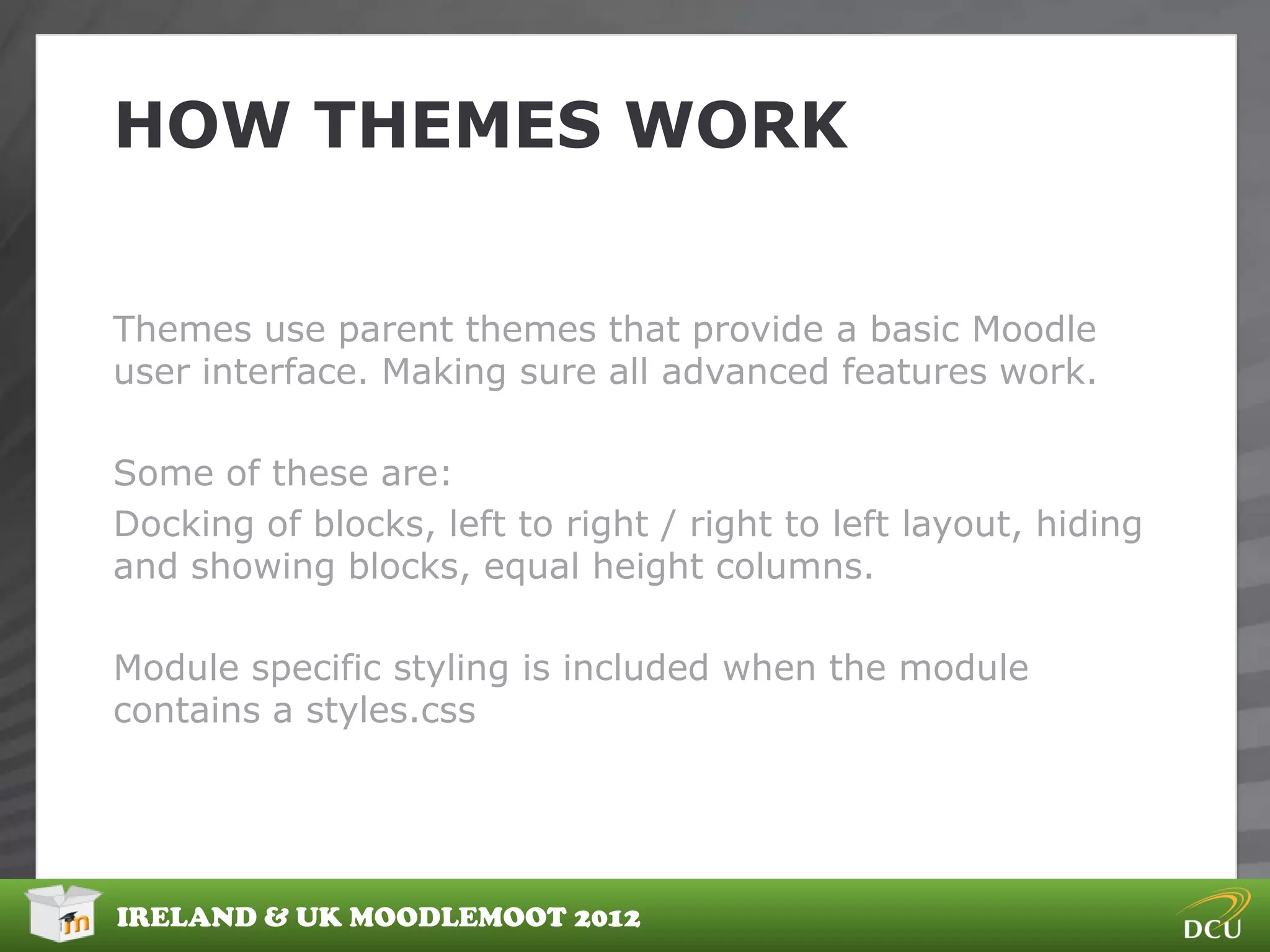 HOW THEMES WORK


Themes use parent themes that provide a basic Moodle
user interface. Making sure all advanced features work.

Some of these are:
Docking of blocks, left to right / right to left layout, hiding
and showing blocks, equal height columns.

Module specific styling is included when the module
contains a styles.css




IRELAND & UK MOODLEMOOT 2012
 