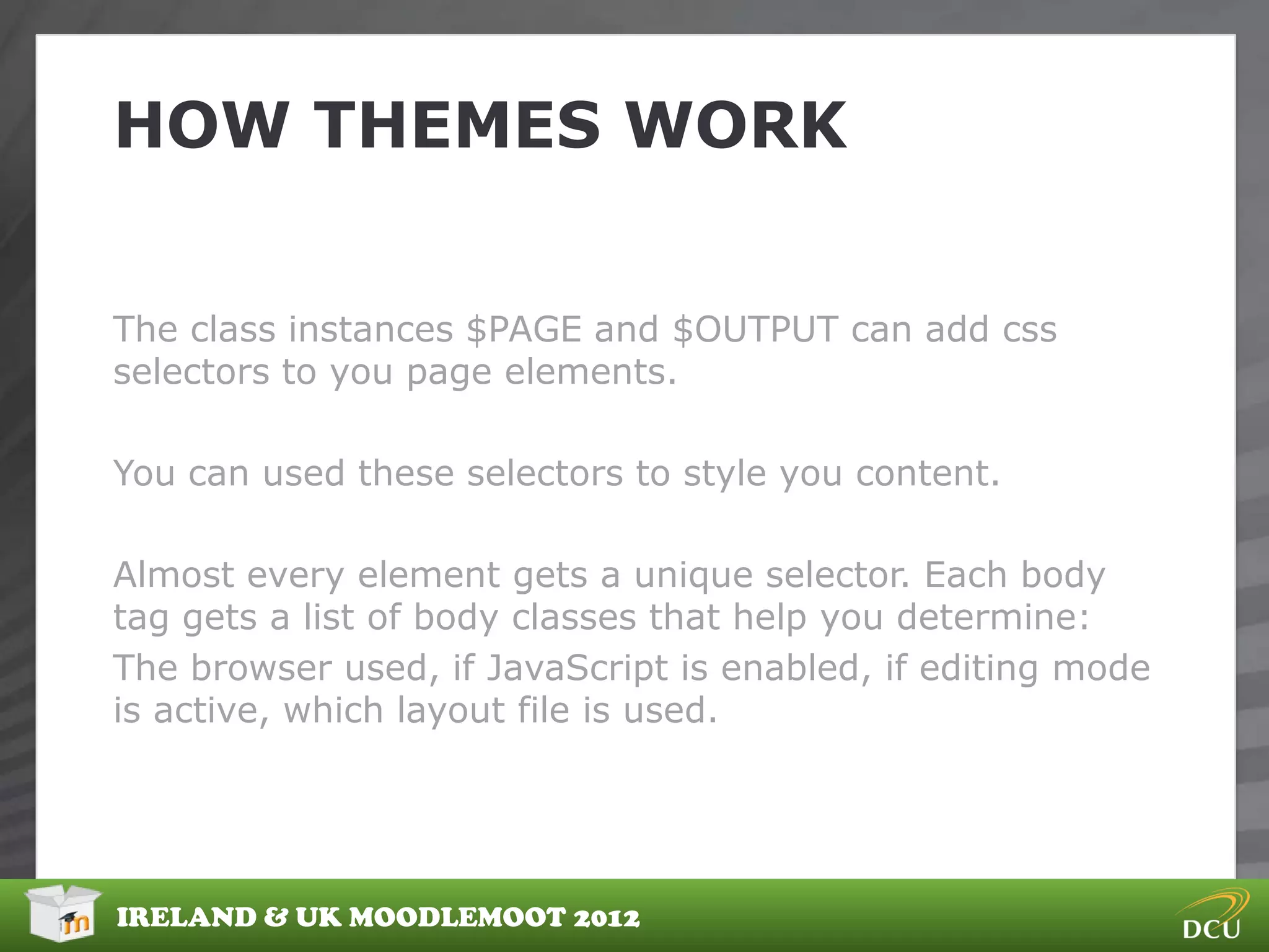 HOW THEMES WORK


The class instances $PAGE and $OUTPUT can add css
selectors to you page elements.

You can used these selectors to style you content.

Almost every element gets a unique selector. Each body
tag gets a list of body classes that help you determine:
The browser used, if JavaScript is enabled, if editing mode
is active, which layout file is used.




IRELAND & UK MOODLEMOOT 2012
 