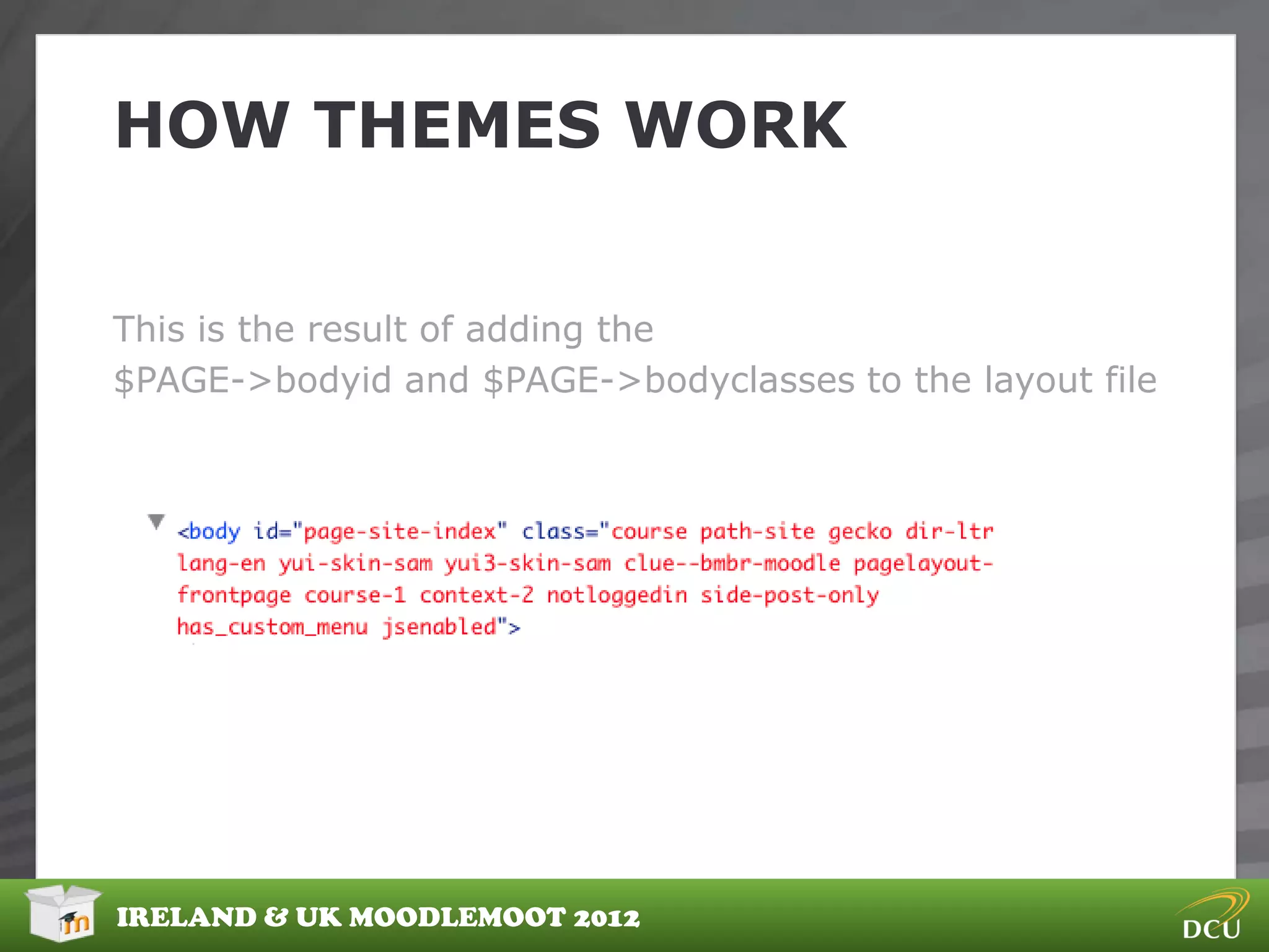 HOW THEMES WORK


This is the result of adding the
$PAGE->bodyid and $PAGE->bodyclasses to the layout file




IRELAND & UK MOODLEMOOT 2012
 
