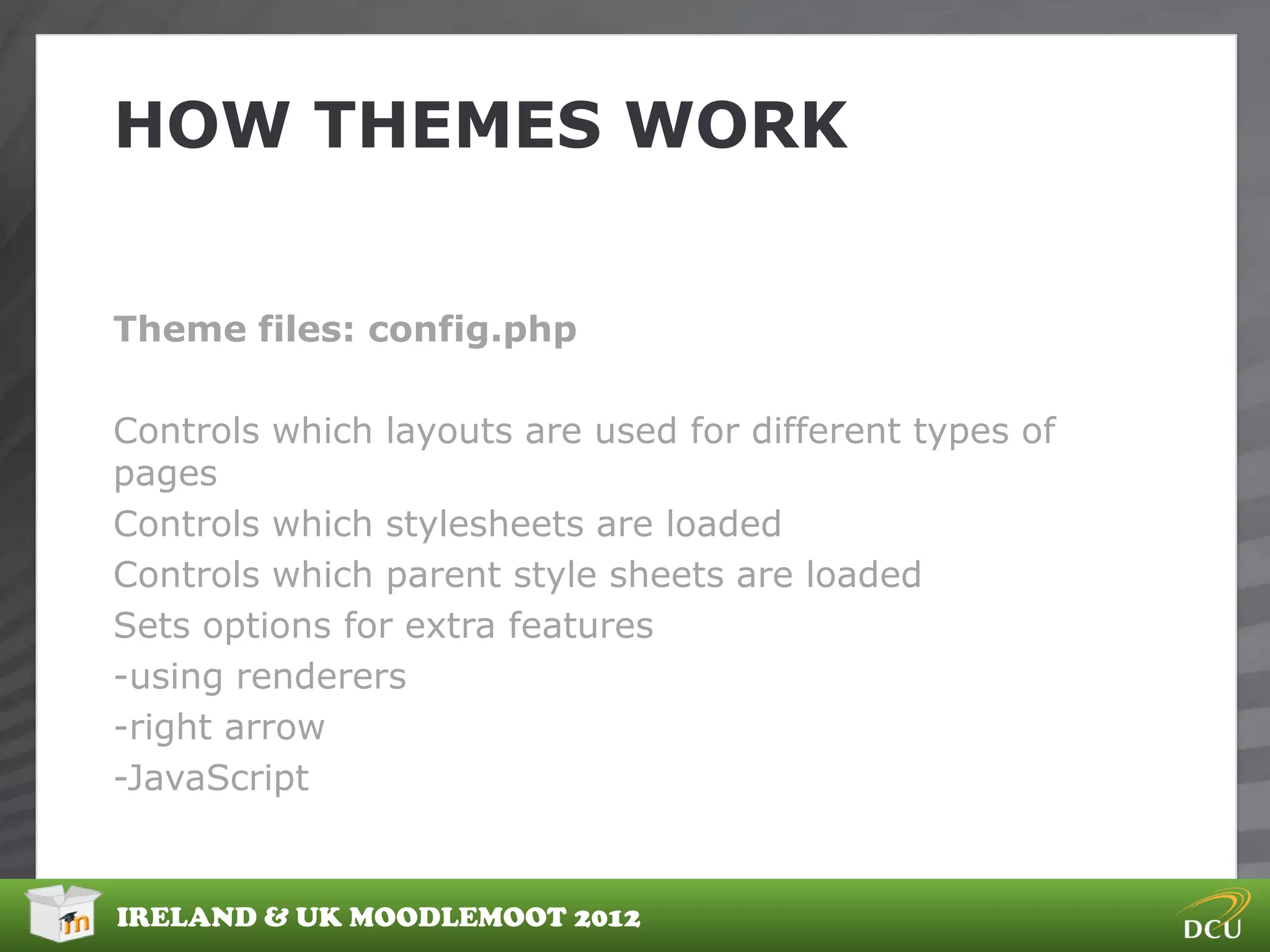 HOW THEMES WORK


Theme files: config.php

Controls which layouts are used for different types of
pages
Controls which stylesheets are loaded
Controls which parent style sheets are loaded
Sets options for extra features
-using renderers
-right arrow
-JavaScript


IRELAND & UK MOODLEMOOT 2012
 