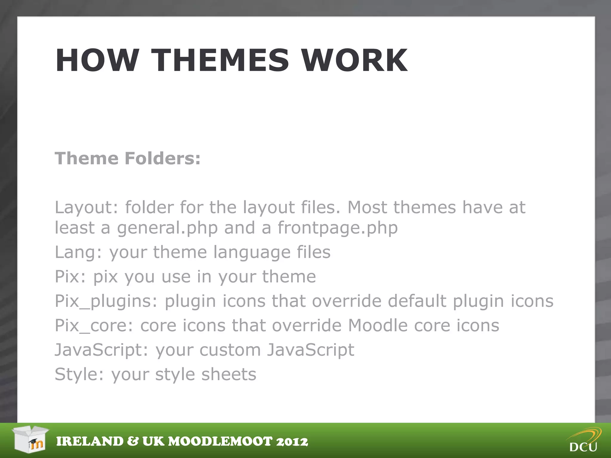 HOW THEMES WORK


Theme Folders:

Layout: folder for the layout files. Most themes have at
least a general.php and a frontpage.php
Lang: your theme language files
Pix: pix you use in your theme
Pix_plugins: plugin icons that override default plugin icons
Pix_core: core icons that override Moodle core icons
JavaScript: your custom JavaScript
Style: your style sheets


IRELAND & UK MOODLEMOOT 2012
 