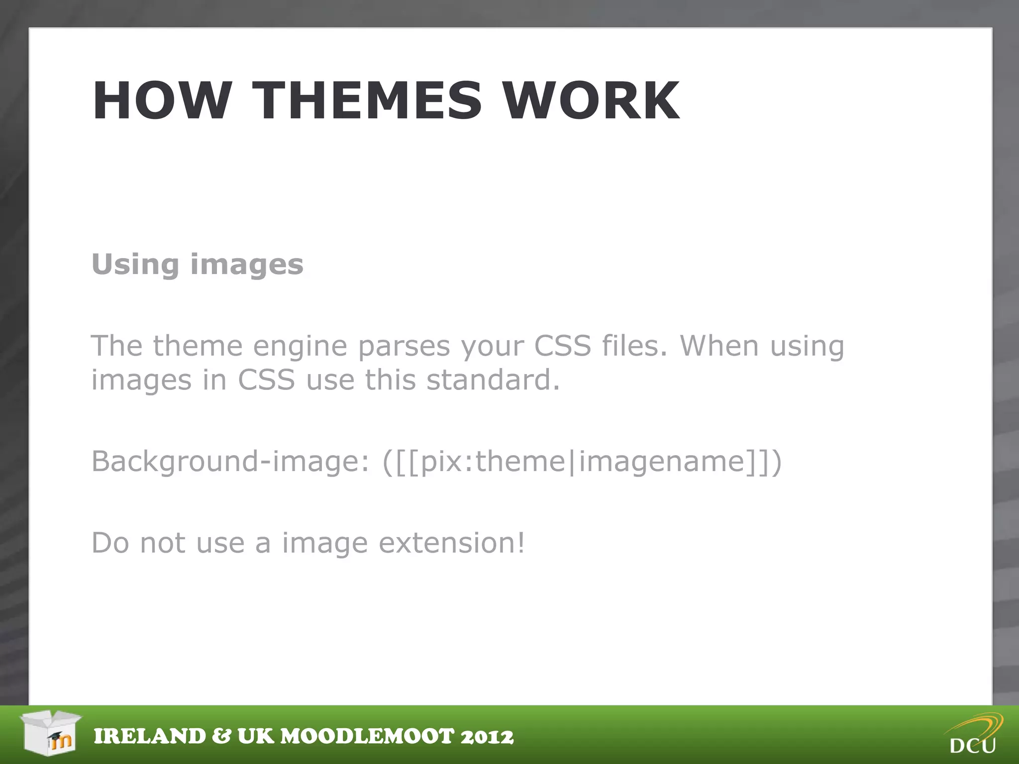 HOW THEMES WORK


Using images

The theme engine parses your CSS files. When using
images in CSS use this standard.

Background-image: ([[pix:theme|imagename]])

Do not use a image extension!




IRELAND & UK MOODLEMOOT 2012
 