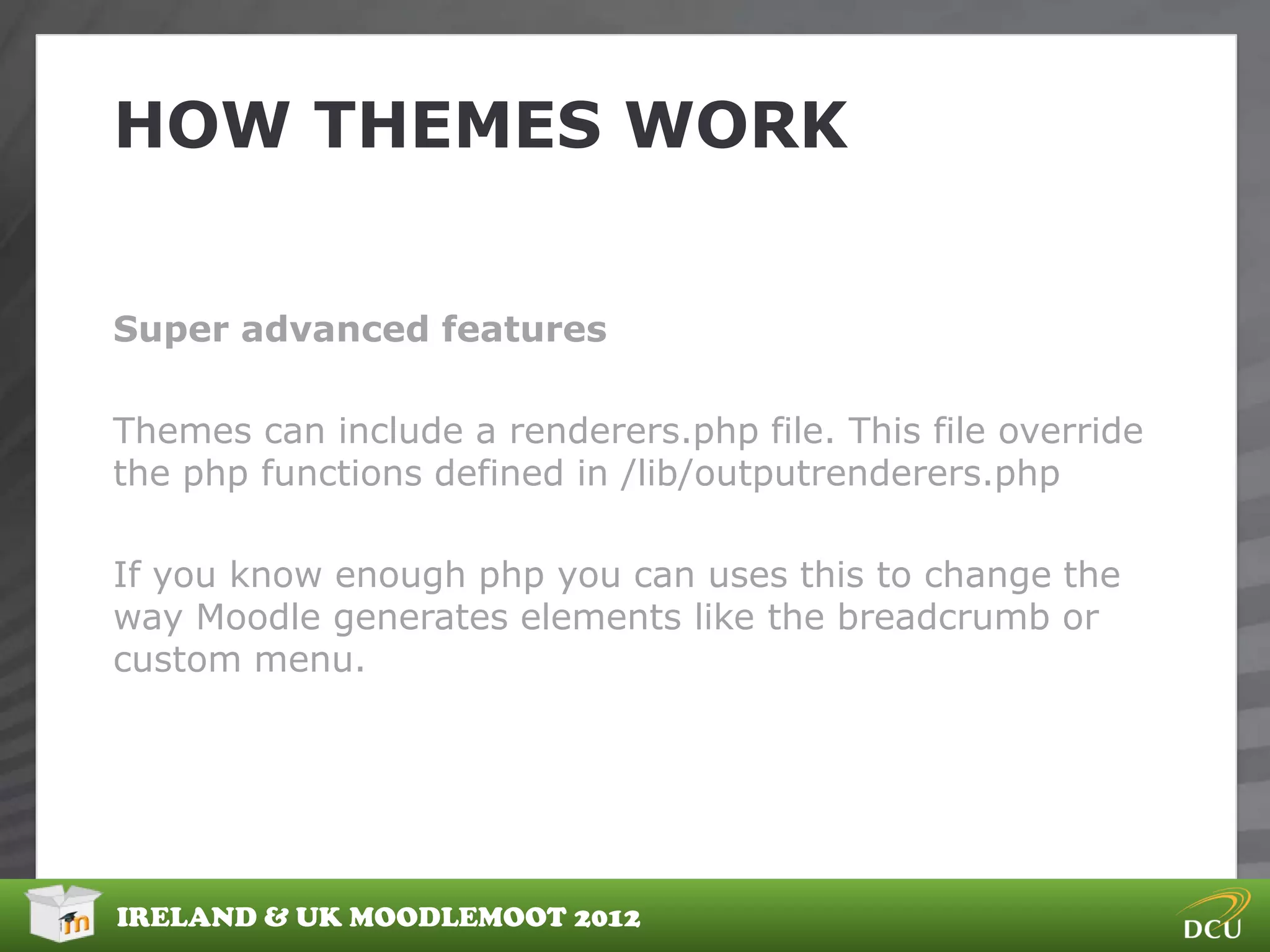 HOW THEMES WORK


Super advanced features

Themes can include a renderers.php file. This file override
the php functions defined in /lib/outputrenderers.php

If you know enough php you can uses this to change the
way Moodle generates elements like the breadcrumb or
custom menu.




IRELAND & UK MOODLEMOOT 2012
 