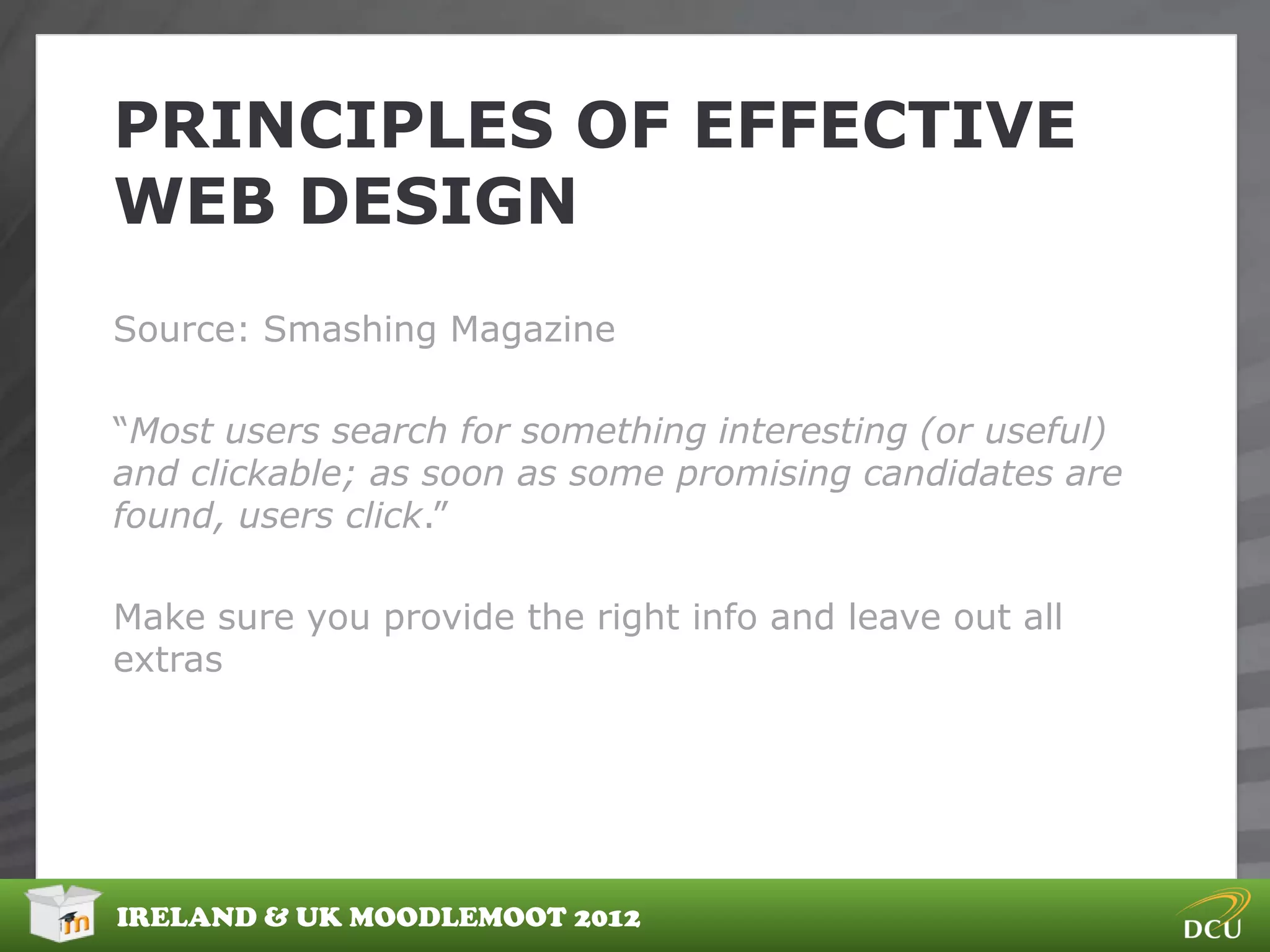 PRINCIPLES OF EFFECTIVE
WEB DESIGN
Source: Smashing Magazine

“Most users search for something interesting (or useful)
and clickable; as soon as some promising candidates are
found, users click.”

Make sure you provide the right info and leave out all
extras




IRELAND & UK MOODLEMOOT 2012
 