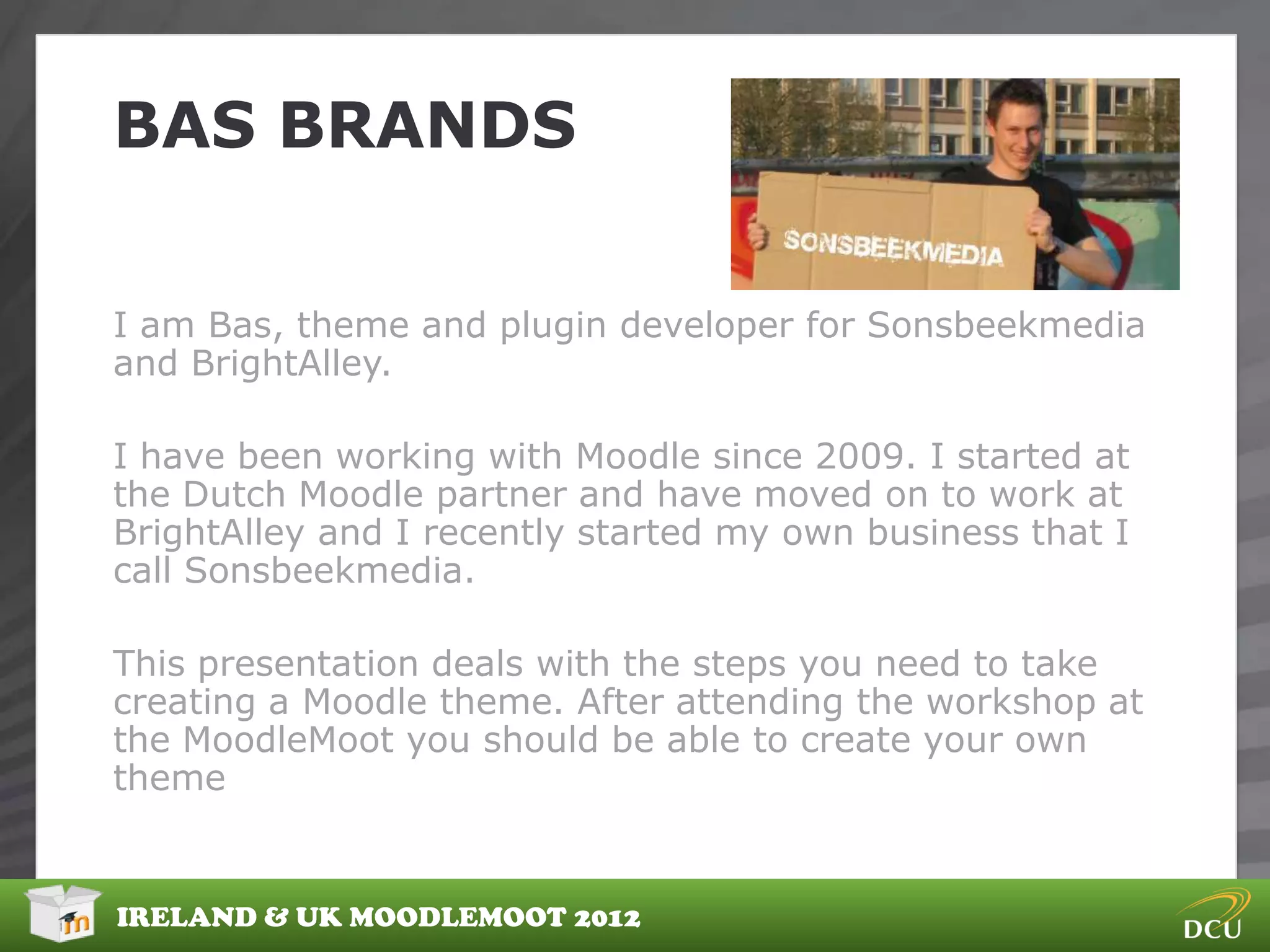 BAS BRANDS

I am Bas, theme and plugin developer for Sonsbeekmedia
and BrightAlley.

I have been working with Moodle since 2009. I started at
the Dutch Moodle partner and have moved on to work at
BrightAlley and I recently started my own business that I
call Sonsbeekmedia.

This presentation deals with the steps you need to take
creating a Moodle theme. After attending the workshop at
the MoodleMoot you should be able to create your own
theme


IRELAND & UK MOODLEMOOT 2012
 