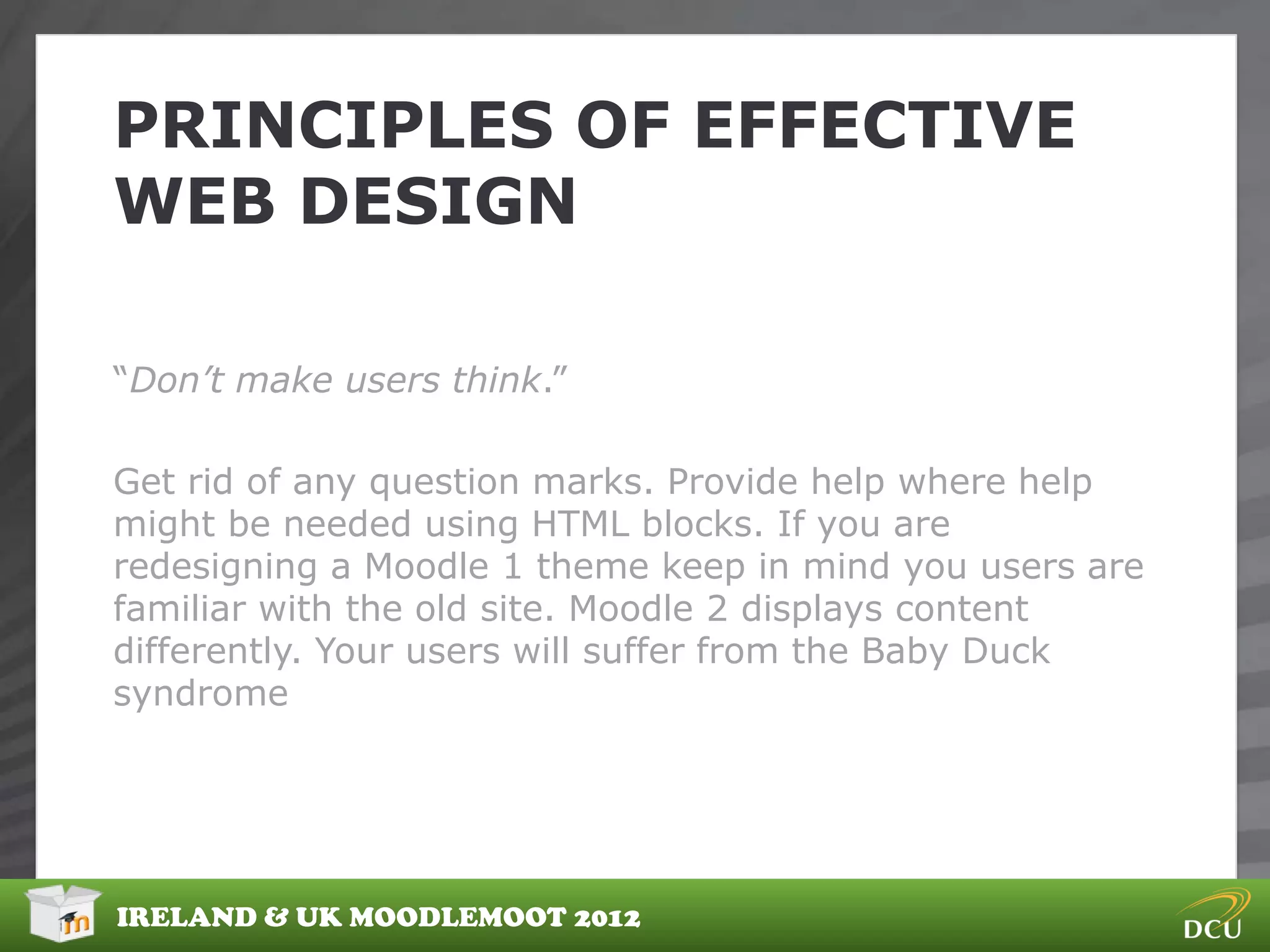 PRINCIPLES OF EFFECTIVE
WEB DESIGN

“Don’t make users think.”

Get rid of any question marks. Provide help where help
might be needed using HTML blocks. If you are
redesigning a Moodle 1 theme keep in mind you users are
familiar with the old site. Moodle 2 displays content
differently. Your users will suffer from the Baby Duck
syndrome




IRELAND & UK MOODLEMOOT 2012
 