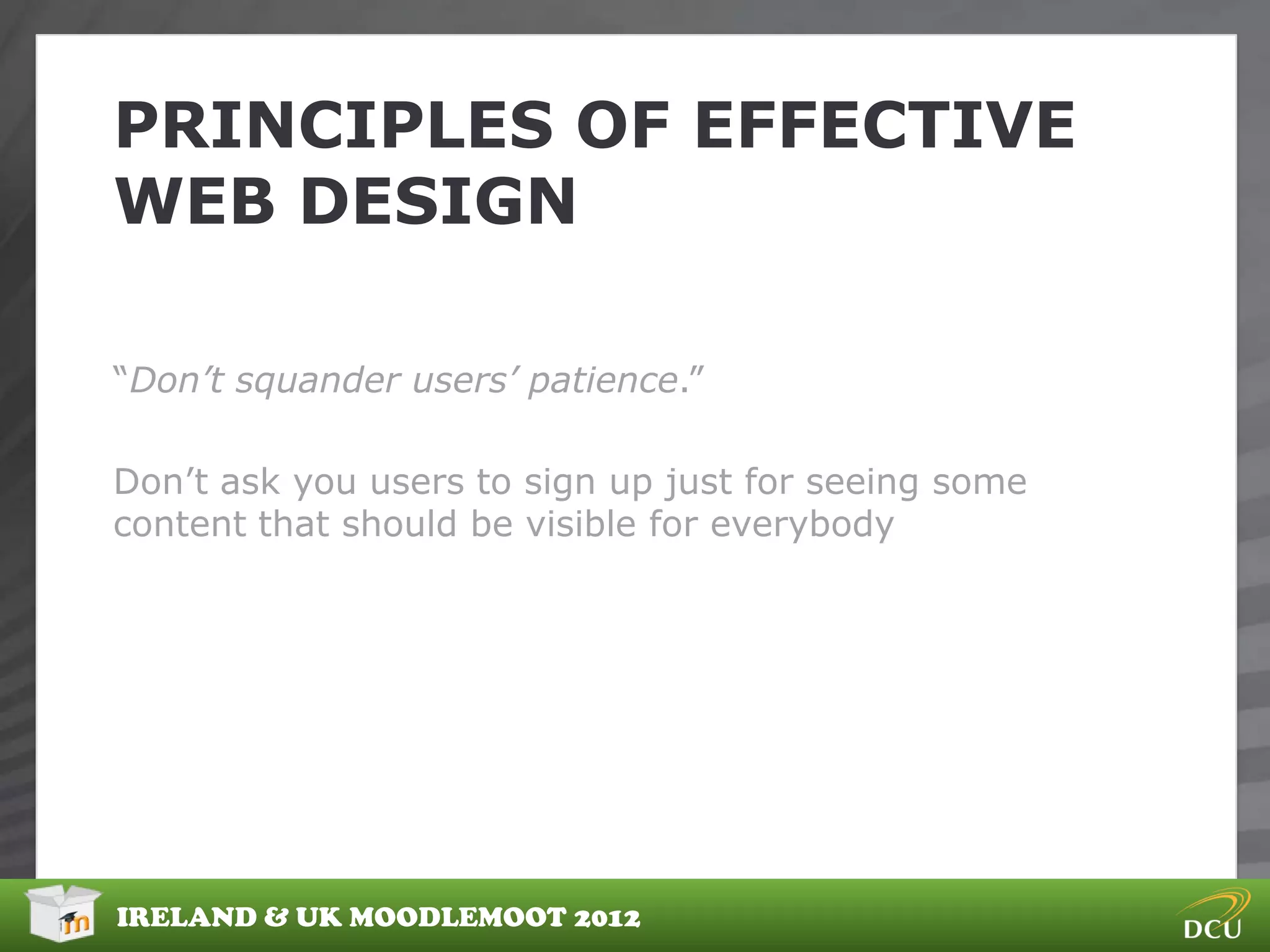 PRINCIPLES OF EFFECTIVE
WEB DESIGN

“Don’t squander users’ patience.”

Don‟t ask you users to sign up just for seeing some
content that should be visible for everybody




IRELAND & UK MOODLEMOOT 2012
 