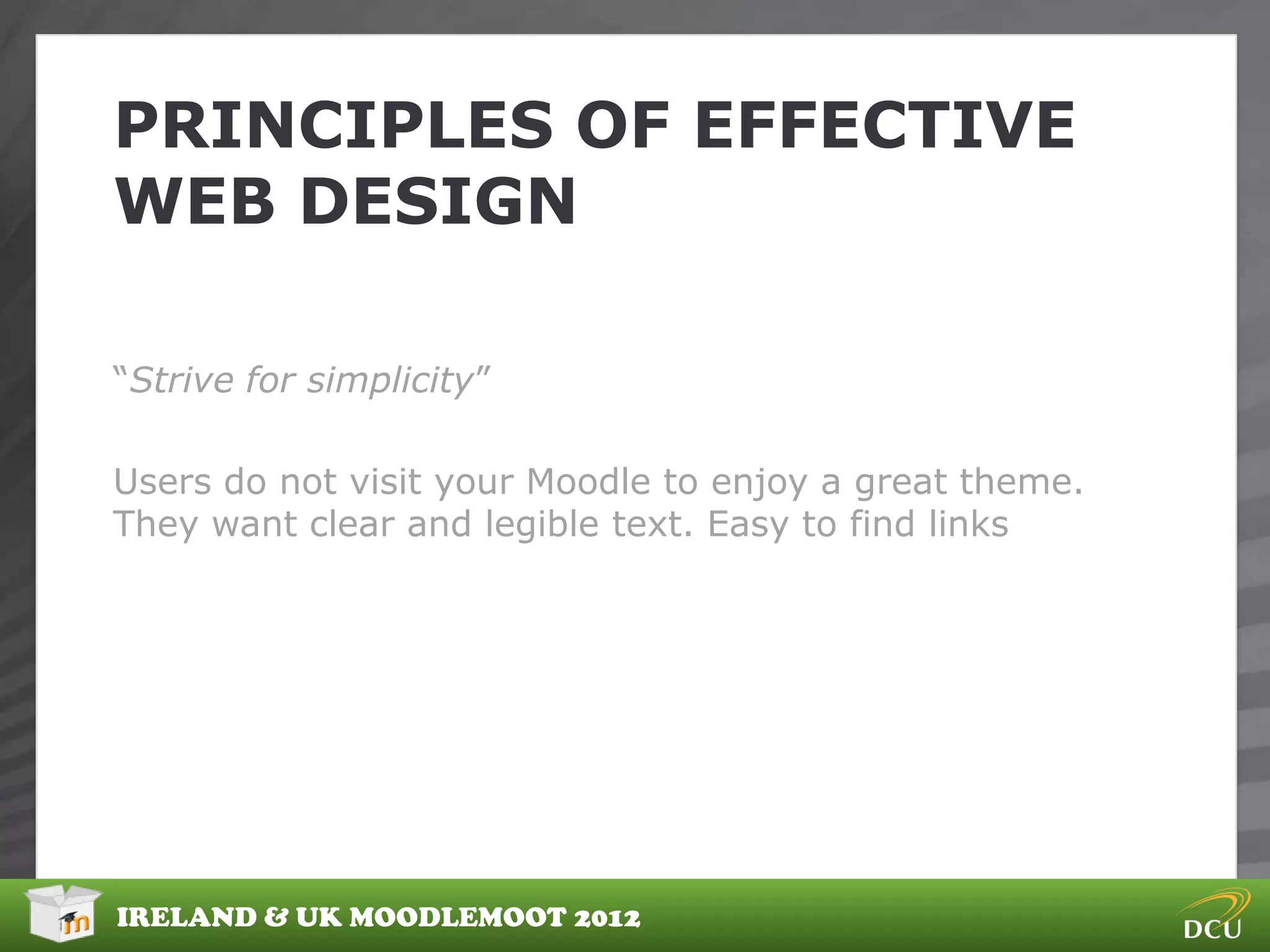PRINCIPLES OF EFFECTIVE
WEB DESIGN

“Strive for simplicity”

Users do not visit your Moodle to enjoy a great theme.
They want clear and legible text. Easy to find links




IRELAND & UK MOODLEMOOT 2012
 