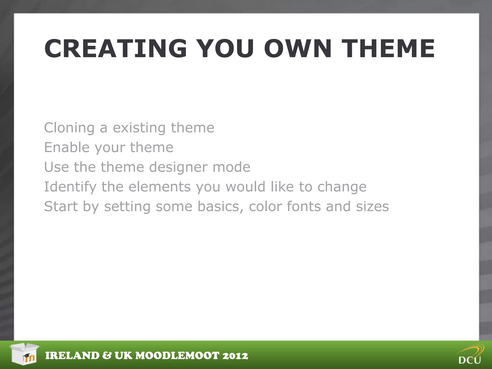 CREATING YOU OWN THEME


Cloning a existing theme
Enable your theme
Use the theme designer mode
Identify the elements you would like to change
Start by setting some basics, color fonts and sizes




IRELAND & UK MOODLEMOOT 2012
 