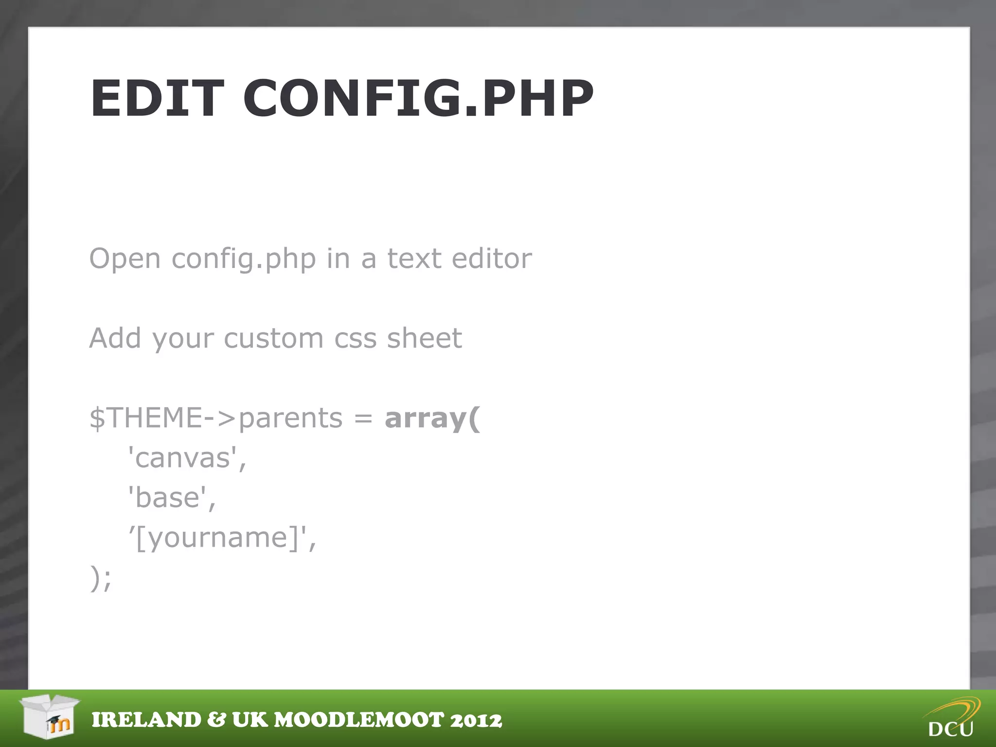 EDIT CONFIG.PHP


Open config.php in a text editor

Add your custom css sheet

$THEME->parents = array(
   'canvas',
   'base',
   ‟[yourname]',
);




IRELAND & UK MOODLEMOOT 2012
 