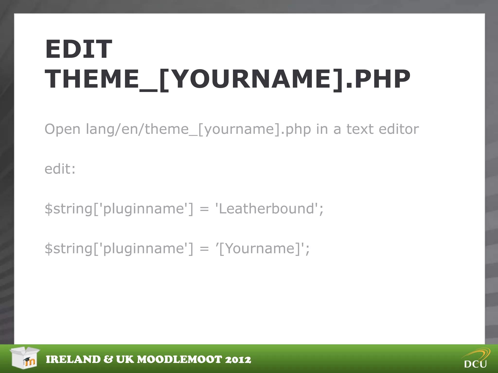 EDIT
THEME_[YOURNAME].PHP
Open lang/en/theme_[yourname].php in a text editor

edit:

$string['pluginname'] = 'Leatherbound';

$string['pluginname'] = ‟[Yourname]';




IRELAND & UK MOODLEMOOT 2012
 