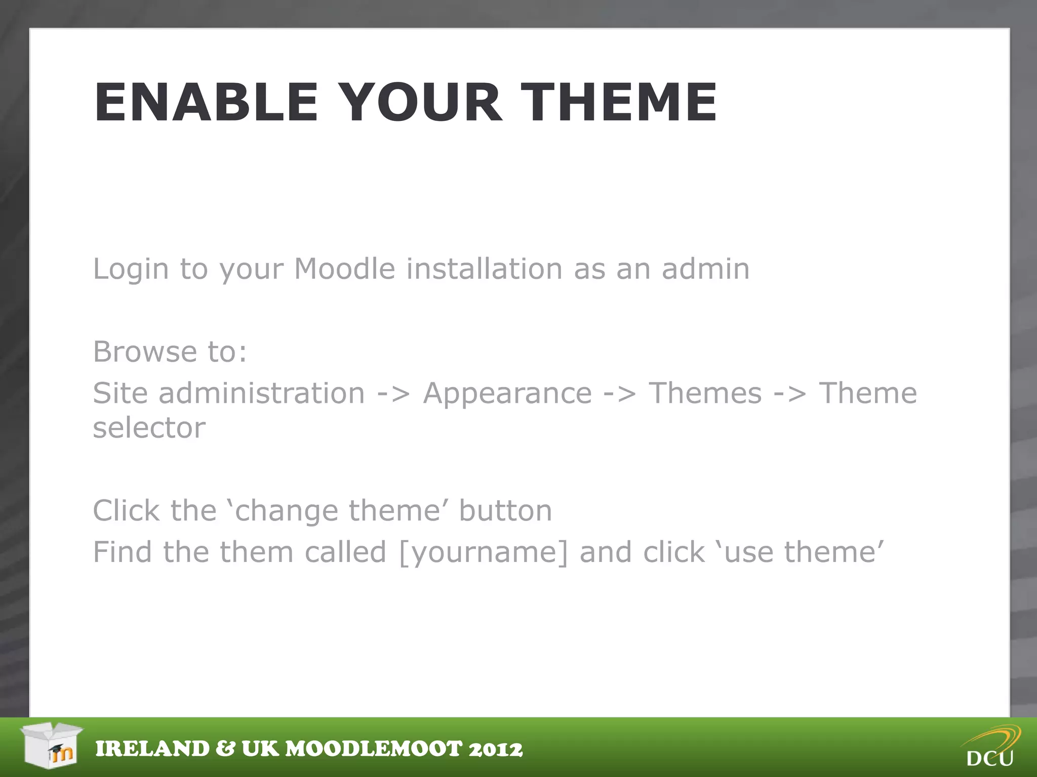 ENABLE YOUR THEME


Login to your Moodle installation as an admin

Browse to:
Site administration -> Appearance -> Themes -> Theme
selector

Click the „change theme‟ button
Find the them called [yourname] and click „use theme‟




IRELAND & UK MOODLEMOOT 2012
 