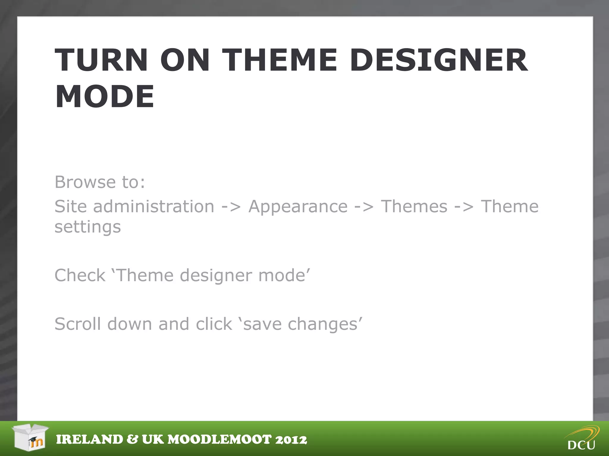 TURN ON THEME DESIGNER
MODE

Browse to:
Site administration -> Appearance -> Themes -> Theme
settings

Check „Theme designer mode‟

Scroll down and click „save changes‟




IRELAND & UK MOODLEMOOT 2012
 