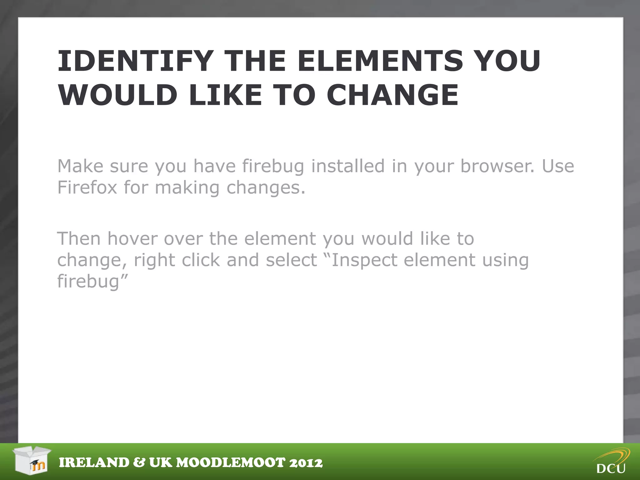 IDENTIFY THE ELEMENTS YOU
WOULD LIKE TO CHANGE

Make sure you have firebug installed in your browser. Use
Firefox for making changes.

Then hover over the element you would like to
change, right click and select “Inspect element using
firebug”




IRELAND & UK MOODLEMOOT 2012
 