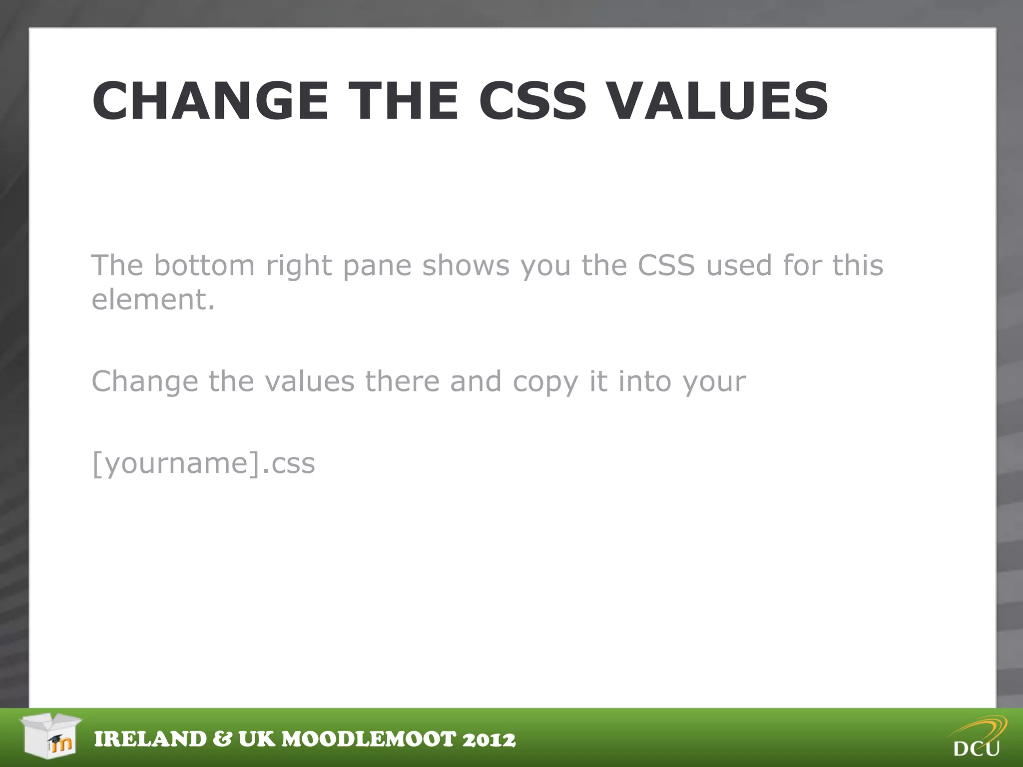 CHANGE THE CSS VALUES


The bottom right pane shows you the CSS used for this
element.

Change the values there and copy it into your

[yourname].css




IRELAND & UK MOODLEMOOT 2012
 