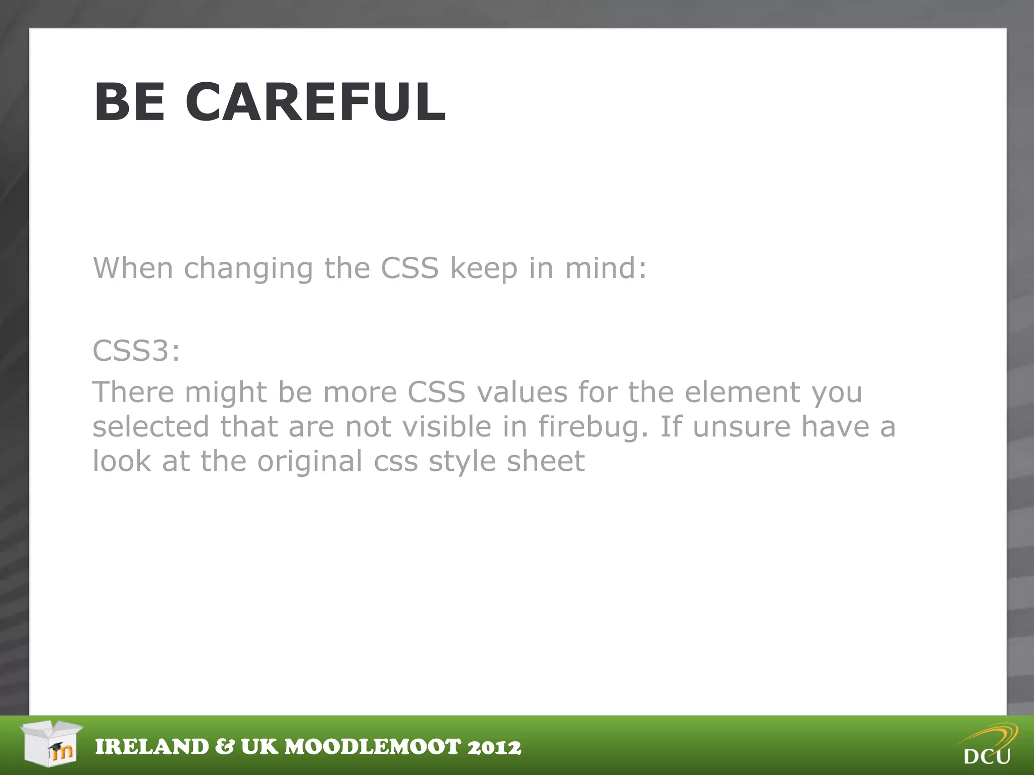 BE CAREFUL


When changing the CSS keep in mind:

CSS3:
There might be more CSS values for the element you
selected that are not visible in firebug. If unsure have a
look at the original css style sheet




IRELAND & UK MOODLEMOOT 2012
 