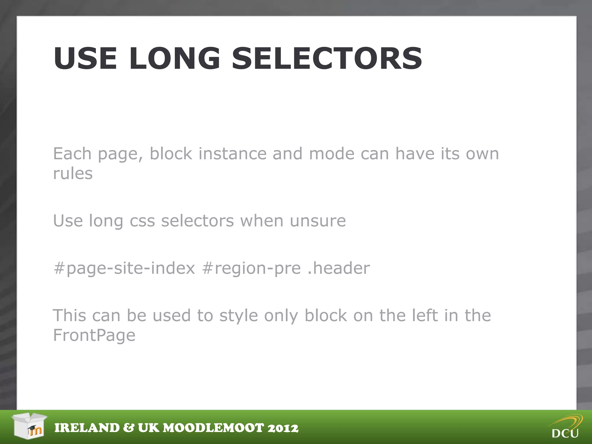 USE LONG SELECTORS


Each page, block instance and mode can have its own
rules

Use long css selectors when unsure

#page-site-index #region-pre .header

This can be used to style only block on the left in the
FrontPage




IRELAND & UK MOODLEMOOT 2012
 