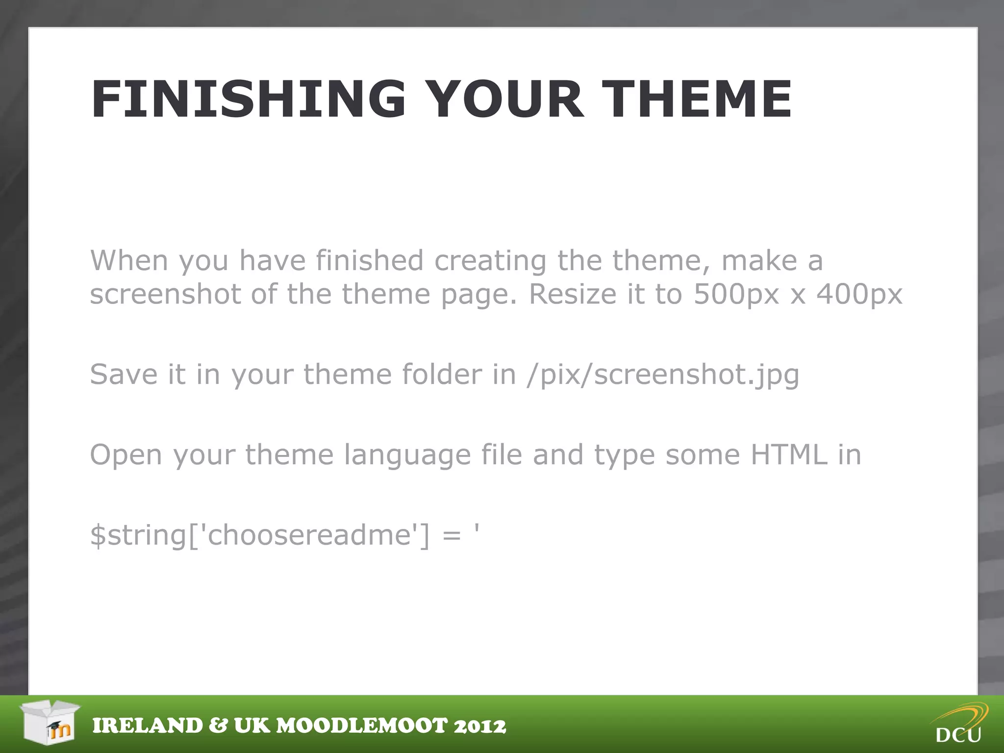 FINISHING YOUR THEME


When you have finished creating the theme, make a
screenshot of the theme page. Resize it to 500px x 400px

Save it in your theme folder in /pix/screenshot.jpg

Open your theme language file and type some HTML in

$string['choosereadme'] = '




IRELAND & UK MOODLEMOOT 2012
 