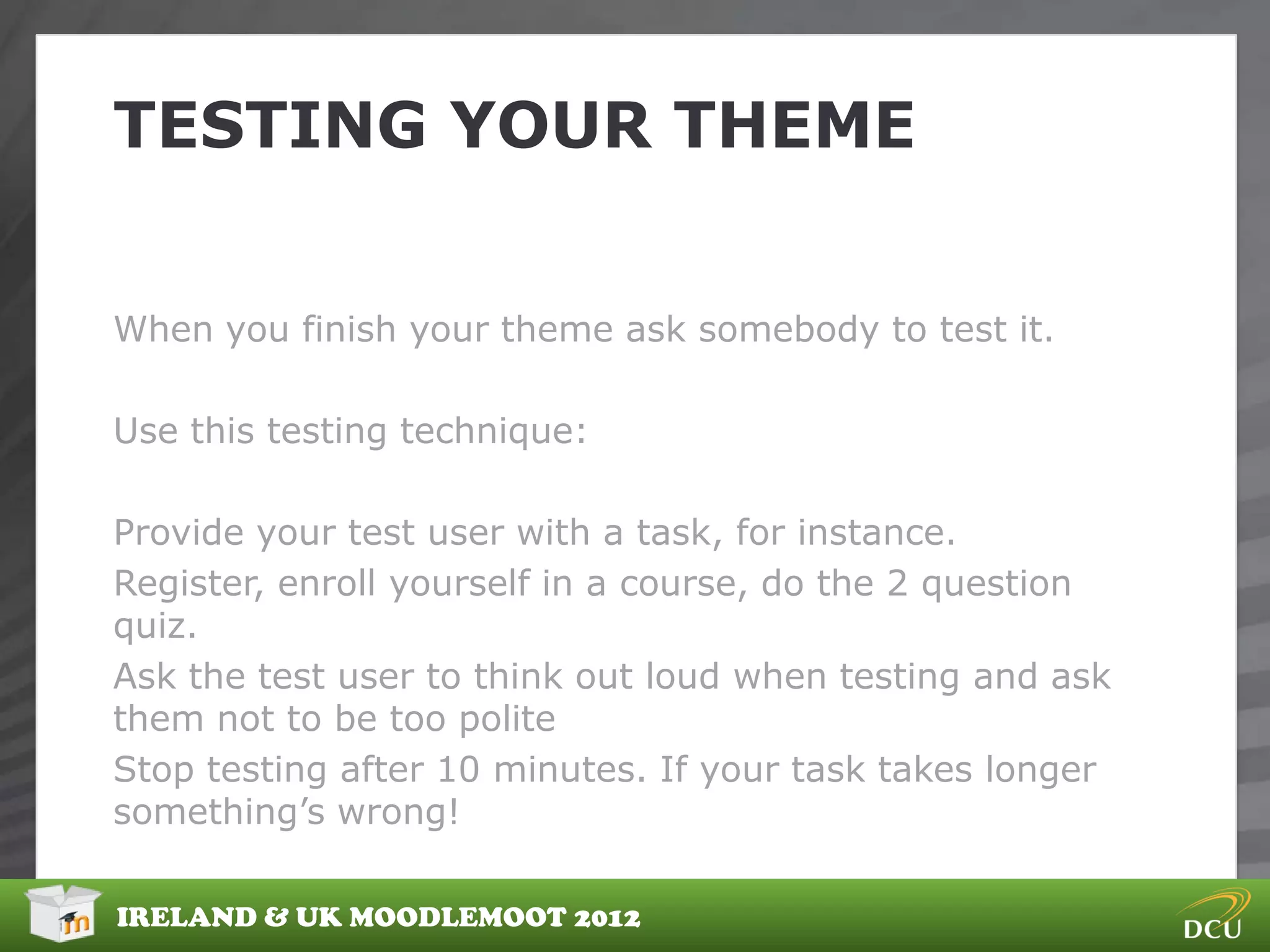 TESTING YOUR THEME


When you finish your theme ask somebody to test it.

Use this testing technique:

Provide your test user with a task, for instance.
Register, enroll yourself in a course, do the 2 question
quiz.
Ask the test user to think out loud when testing and ask
them not to be too polite
Stop testing after 10 minutes. If your task takes longer
something‟s wrong!

IRELAND & UK MOODLEMOOT 2012
 