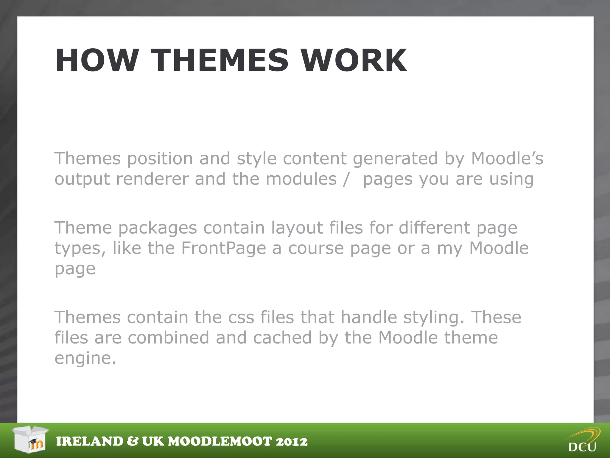 HOW THEMES WORK


Themes position and style content generated by Moodle‟s
output renderer and the modules / pages you are using

Theme packages contain layout files for different page
types, like the FrontPage a course page or a my Moodle
page

Themes contain the css files that handle styling. These
files are combined and cached by the Moodle theme
engine.



IRELAND & UK MOODLEMOOT 2012
 