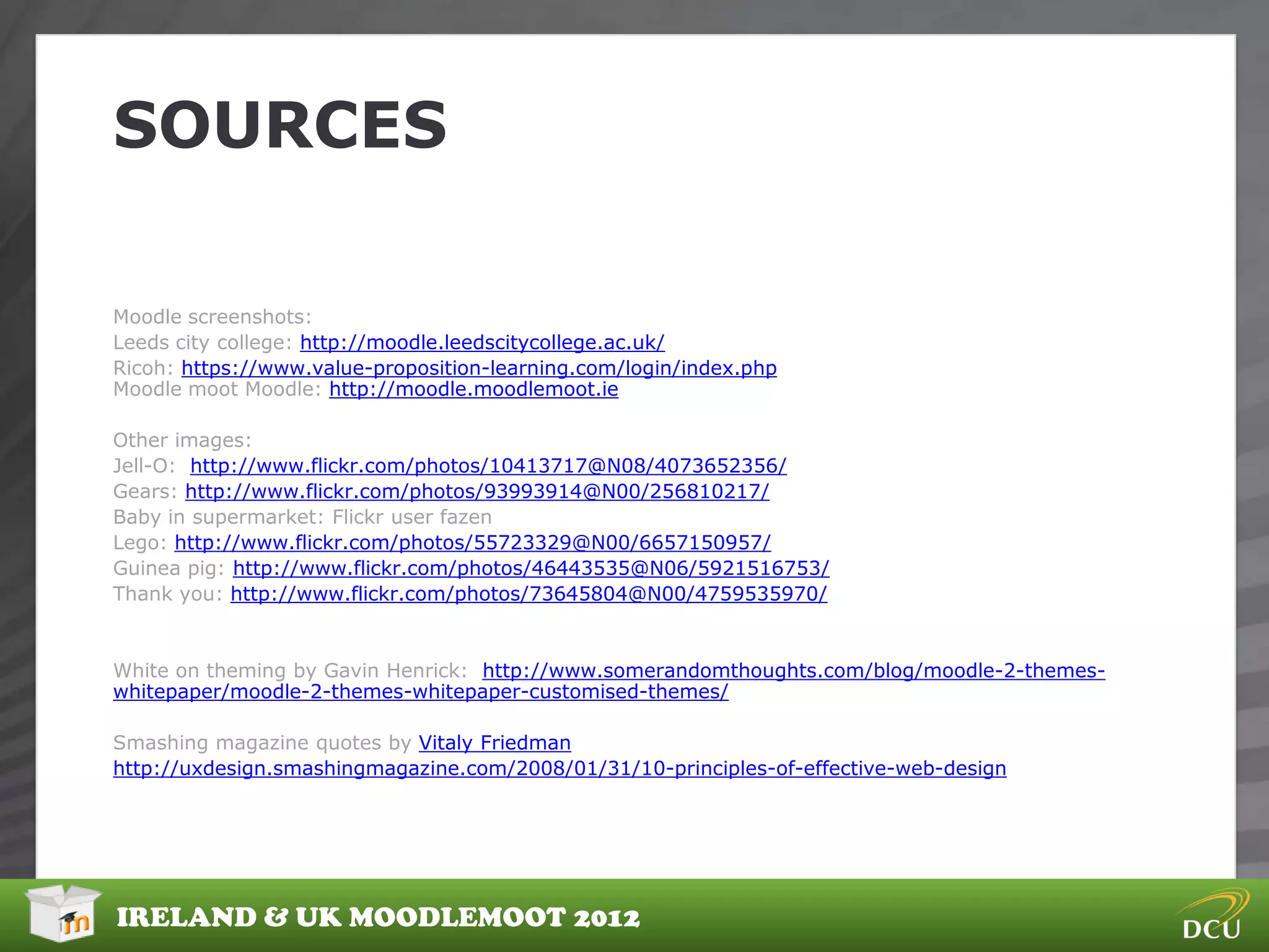 SOURCES

Moodle screenshots:
Leeds city college: http://moodle.leedscitycollege.ac.uk/
Ricoh: https://www.value-proposition-learning.com/login/index.php
Moodle moot Moodle: http://moodle.moodlemoot.ie

Other images:
Jell-O: http://www.flickr.com/photos/10413717@N08/4073652356/
Gears: http://www.flickr.com/photos/93993914@N00/256810217/
Baby in supermarket: Flickr user fazen
Lego: http://www.flickr.com/photos/55723329@N00/6657150957/
Guinea pig: http://www.flickr.com/photos/46443535@N06/5921516753/
Thank you: http://www.flickr.com/photos/73645804@N00/4759535970/


White on theming by Gavin Henrick: http://www.somerandomthoughts.com/blog/moodle-2-themes-
whitepaper/moodle-2-themes-whitepaper-customised-themes/

Smashing magazine quotes by Vitaly Friedman
http://uxdesign.smashingmagazine.com/2008/01/31/10-principles-of-effective-web-design




IRELAND & UK MOODLEMOOT 2012
 
