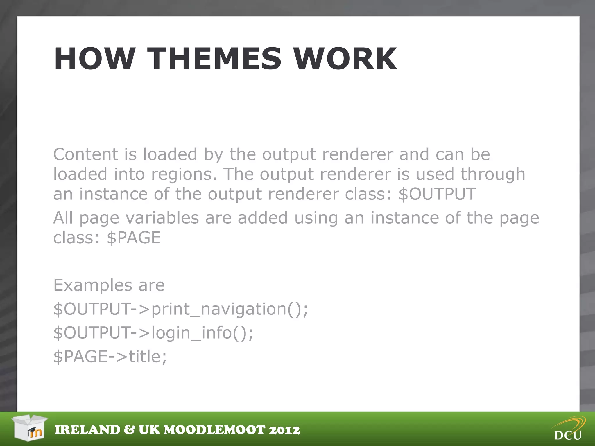 HOW THEMES WORK


Content is loaded by the output renderer and can be
loaded into regions. The output renderer is used through
an instance of the output renderer class: $OUTPUT
All page variables are added using an instance of the page
class: $PAGE

Examples are
$OUTPUT->print_navigation();
$OUTPUT->login_info();
$PAGE->title;



IRELAND & UK MOODLEMOOT 2012
 