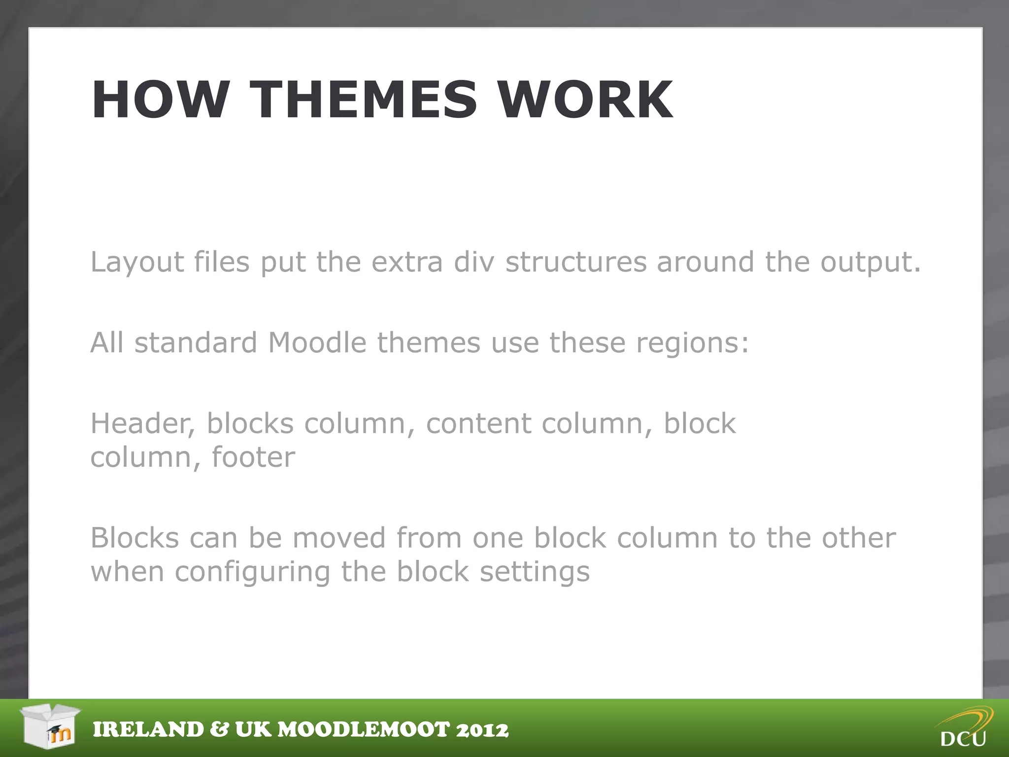 HOW THEMES WORK


Layout files put the extra div structures around the output.

All standard Moodle themes use these regions:

Header, blocks column, content column, block
column, footer

Blocks can be moved from one block column to the other
when configuring the block settings




IRELAND & UK MOODLEMOOT 2012
 