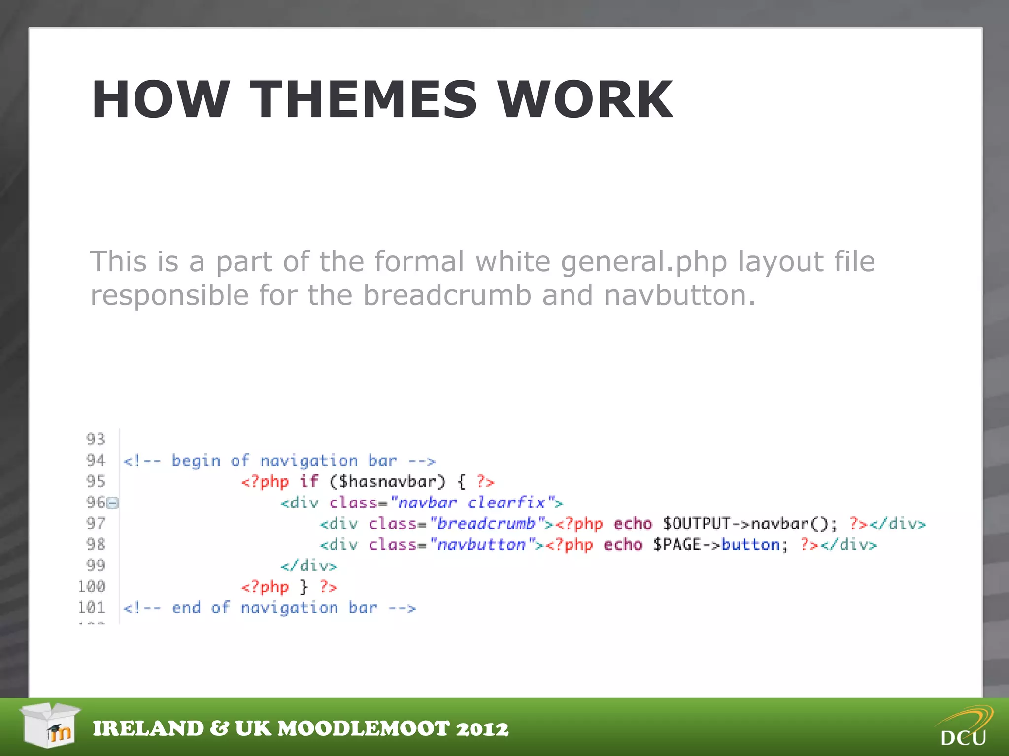 HOW THEMES WORK


This is a part of the formal white general.php layout file
responsible for the breadcrumb and navbutton.




IRELAND & UK MOODLEMOOT 2012
 