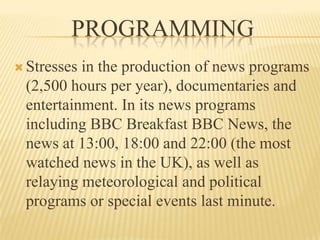The British Broadcasting Corporation (BBC)Type Broadcast radio, television and onlineCountry United KingdomAvailability   NationalInternationalFounder John ReithSlogan "This is what we do"(has been used in various current promotional idents)Motto "Nation Shall Speak Peace Unto Nation“Key people Sir Michael Lyons, Chairman, BBC Trust Mark Thompson, Director-General (Chairman of the Executive Board).Launch date 1922 (radio)1927 (incorporation) 1932 (television)Past names British Broadcasting Company Ltd. (1922-1927)Website www.bbc.co.uk