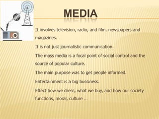 MediaIt involves television, radio, and film, newspapers and magazines. It is not just journalistic communication. The mass media is a focal point of social control and the source of popular culture. The main purpose was to get people informed.Entertainment is a big bussiness.Effect how we dress, what we buy, and how our society functions, moral, culture …
