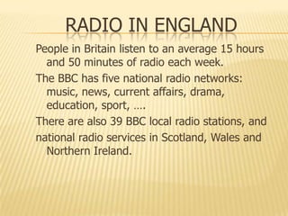 ProgrammingDIY programs - DIY means do it yourself. These programmes are very popular as many people love improving their homes and decorating. Drama and sitcomsDrama and situational comedies are very popular and are the favorite kind of programs in England.Soaps  	A series of television or radio programmes about the lives and problems of a particular group of characters. They run over a long period and are broadcast several times every week.Reality programs 	Involve filming  normal people in their every-day jobs or putting several people in a specially built house where they can be filmed 24 hours-a-day and giving them challenges to do. 