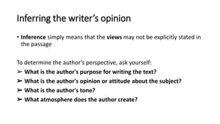 Inferring the writer’s opinion
• Inference simply means that the views may not be explicitly stated in
the passage
To determine the author's perspective, ask yourself:
➢ What is the author's purpose for writing the text?
➢ What is the author's opinion or attitude about the subject?
➢ What is the author's tone?
➢ What atmosphere does the author create?
 