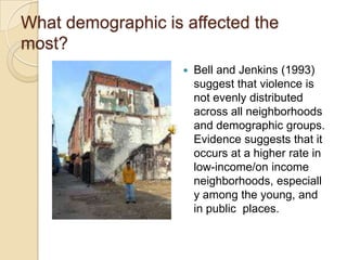 What demographic is affected the most?Bell and Jenkins (1993) suggest that violence is not evenly distributed across all neighborhoods and demographic groups.  Evidence suggests that it occurs at a higher rate in low-income/on income neighborhoods, especially among the young, and in public  places.