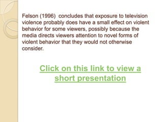 Felson (1996)  concludes that exposure to television violence probably does have a small effect on violent behavior for some viewers, possibly because the media directs viewers attention to novel forms of violent behavior that they would not otherwise consider. Click on this link to view a short presentation
