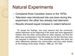 Natural ExperimentsCompared three Canadian towns in the 1970sTelevision was introduced into one town during the experiment; the other two already had televisionResults showed equal increase in violent behavior       “To accept the findings, one must assume that the community without television at the beginning of the study had more aggressive children than the other communities for other reasons, but that this effect was counteracted in the first phase by the fact that they were not exposed to television.  That assumption implies that there are other differences between the communities and thus casts doubts on the findings of the study” (Felson, 1996, pp. 107-108)