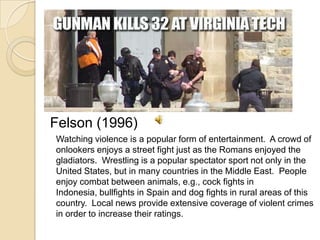 Felson (1996)	Watching violence is a popular form of entertainment.  A crowd of onlookers enjoys a street fight just as the Romans enjoyed the gladiators.  Wrestling is a popular spectator sport not only in the United States, but in many countries in the Middle East.  People enjoy combat between animals, e.g., cock fights in Indonesia, bullfights in Spain and dog fights in rural areas of this country.  Local news provide extensive coverage of violent crimes in order to increase their ratings. 